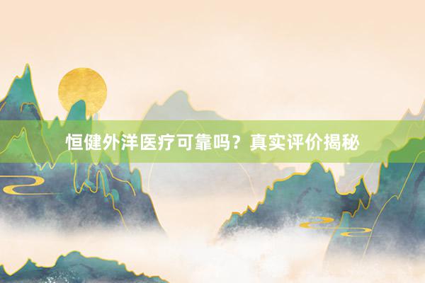 恒健外洋医疗可靠吗？真实评价揭秘