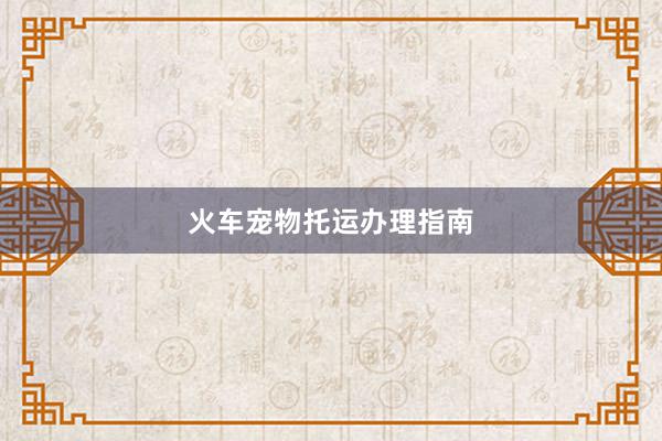 火车宠物托运办理指南